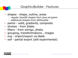 GraphicsBuilder - Features shapes - shape, outline, areas regular Java2D shapes from java.wt.geom additional shapes from jSilhouette paints - solid, gradients, composite strokes - from jhlabs filters - from swingx, jhlabs grouping, transfortmations , images svg - import/export via Batik swf - partial export (still experimental)‏ 