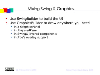Mixing Swing & Graphics Use SwingBuilder to build the UI Use GraphicsBuilder to draw anywhere you need in a GraphicsPanel in JLayeredPane in SwingX layered components in Jide’s overlay support 