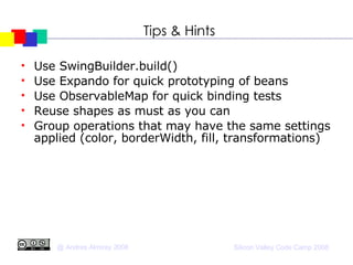Tips & Hints Use SwingBuilder.build()‏ Use Expando for quick prototyping of beans Use ObservableMap for quick binding tests Reuse shapes as must as you can Group operations that may have the same settings applied (color, borderWidth, fill, transformations)‏ 