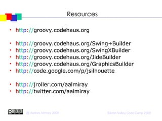 Resources h tt p : // groovy.codehaus.org h tt p : // groovy.codehaus.org/Swing+Builder h tt p : // groovy.codehaus.org/SwingXBuilder h tt p : // groovy.codehaus.org/JideBuilder h tt p : // groovy.codehaus.org/GraphicsBuilder h tt p : // code.google.com/p/jsilhouette h tt p : // jroller.com/aalmiray h tt p : // twitter.com/aalmiray 