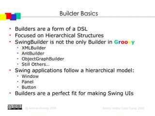 Builder Basics Builders are a form of a DSL Focused on Hierarchical Structures SwingBuilder is not the only Builder in  G r oo v y XMLBuilder AntBuilder ObjectGraphBuilder Still Others… Swing applications follow a hierarchical model: Window Panel Button Builders are a perfect fit for making Swing UIs 