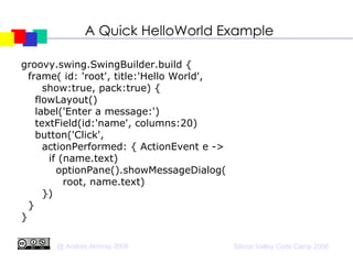 A Quick HelloWorld Example groovy.swing.SwingBuilder.build { frame( id: 'root', title:'Hello World',  show:true, pack:true) { flowLayout()‏ label('Enter a message:')‏ textField(id:'name', columns:20)‏ button('Click', actionPerformed: { ActionEvent e -> if (name.text)‏ optionPane().showMessageDialog( root, name.text)‏ })‏ } } 