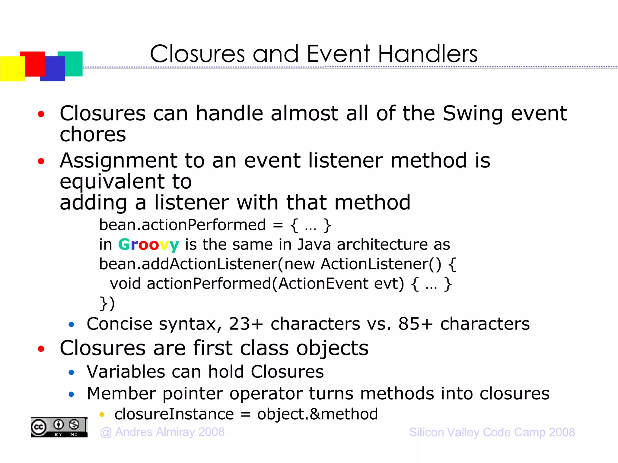 Closures and Event Handlers Closures can handle almost all of the Swing event chores Assignment to an event listener method is equivalent to  adding a listener with that method bean.actionPerformed = { … } in  G r oo v y  is the same in Java architecture as bean.addActionListener(new ActionListener() { void actionPerformed(ActionEvent evt) { … } })‏ Concise syntax, 23+ characters vs. 85+ characters Closures are first class objects Variables can hold Closures Member pointer operator turns methods into closures closureInstance = object.&method  