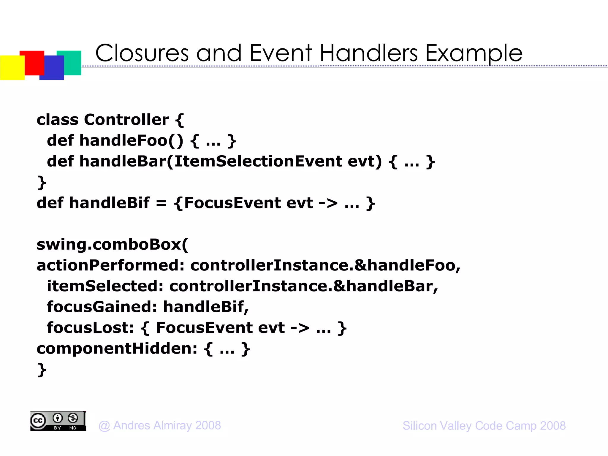 Closures and Event Handlers Example class Controller { def handleFoo() { … } def handleBar(ItemSelectionEvent evt) { … } } def handleBif = {FocusEvent evt -> … } swing.comboBox( actionPerformed: controllerInstance.&handleFoo, itemSelected: controllerInstance.&handleBar, focusGained: handleBif, focusLost: { FocusEvent evt -> … } componentHidden: { … } } 
