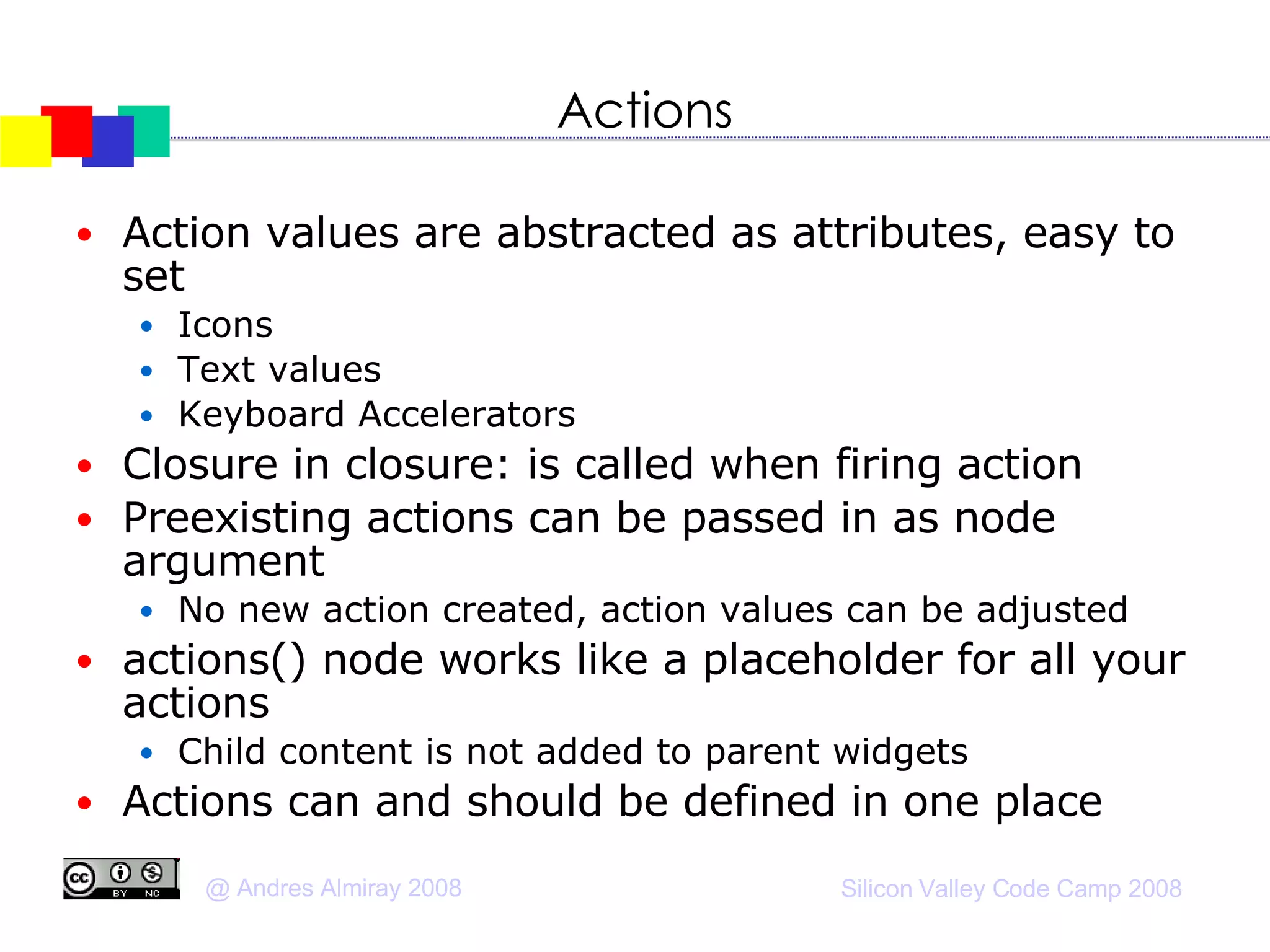 Actions Action values are abstracted as attributes, easy to set Icons Text values Keyboard Accelerators Closure in closure: is called when firing action Preexisting actions can be passed in as node argument No new action created, action values can be adjusted actions() node works like a placeholder for all your actions Child content is not added to parent widgets Actions can and should be defined in one place 