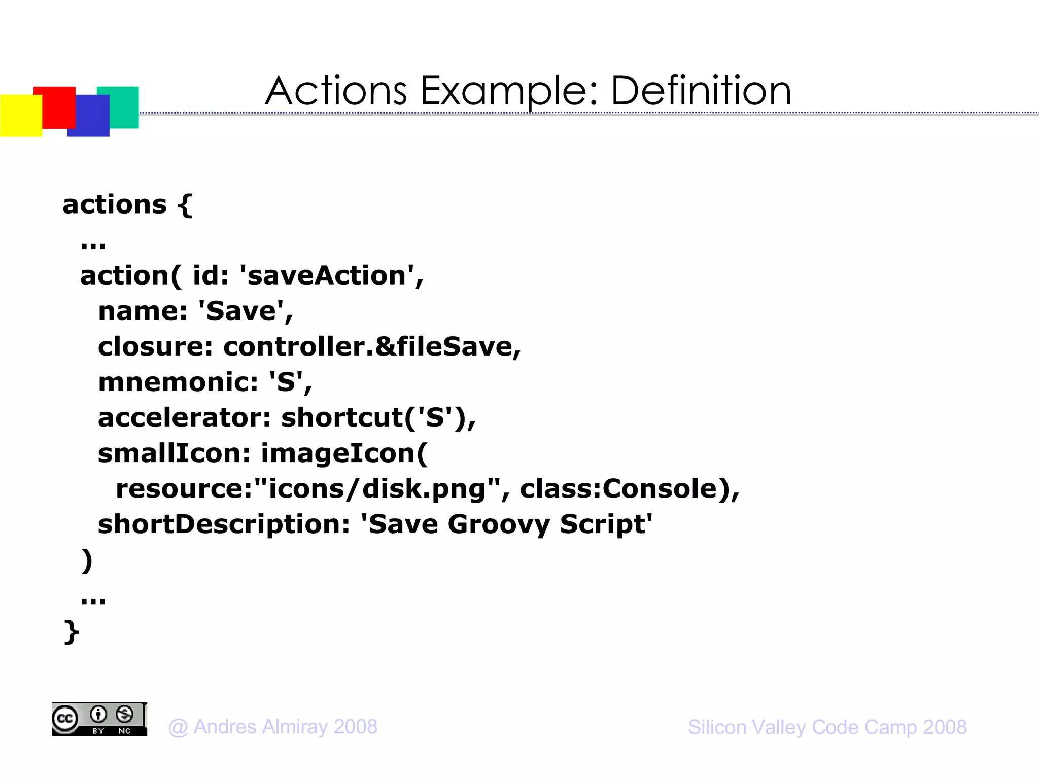 Actions Example: Definition actions {  … action( id: 'saveAction', name: 'Save', closure: controller.&fileSave, mnemonic: 'S', accelerator: shortcut('S'), smallIcon: imageIcon( resource:"icons/disk.png", class:Console), shortDescription: 'Save Groovy Script' )‏ … } 