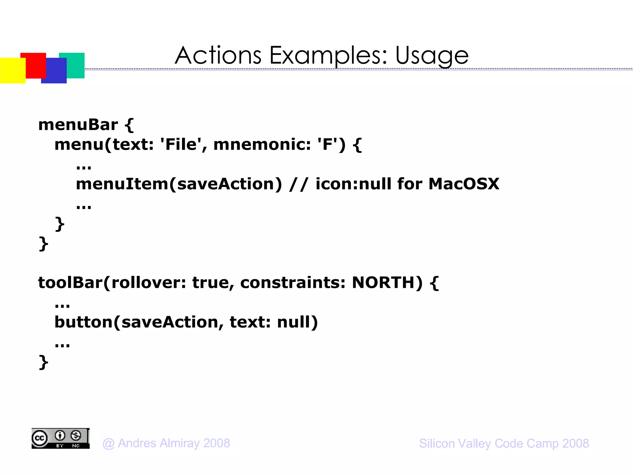 Actions Examples: Usage menuBar { menu(text: 'File', mnemonic: 'F') { … menuItem(saveAction) // icon:null for MacOSX … } } toolBar(rollover: true, constraints: NORTH) { … button(saveAction, text: null)‏ … } 