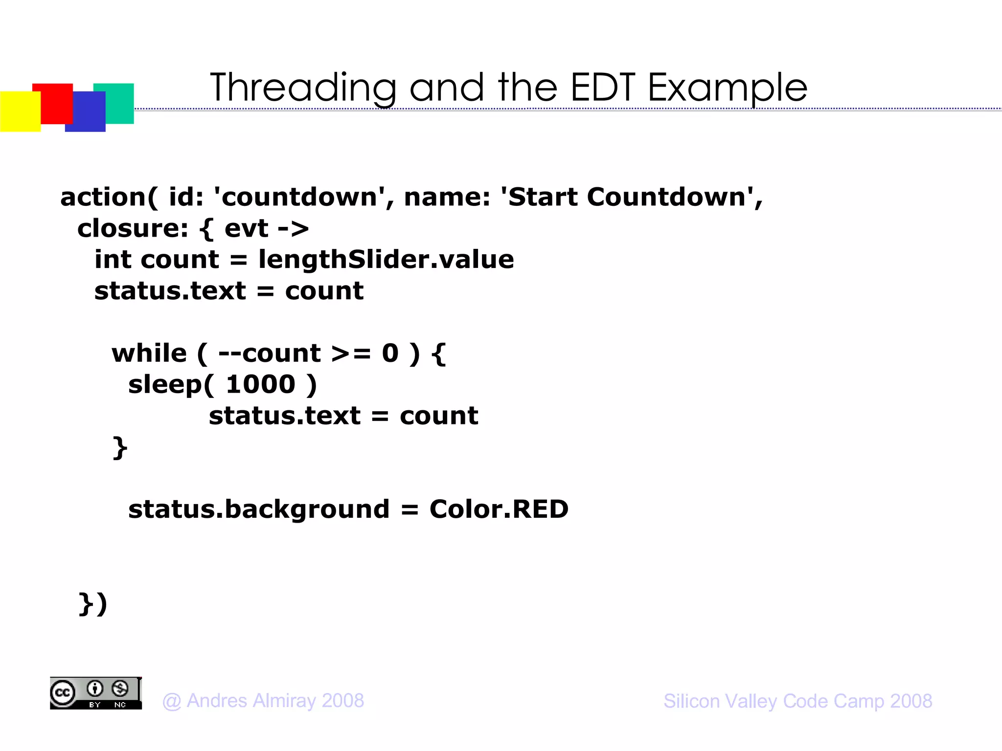 Threading and the EDT Example action( id: 'countdown', name: 'Start Countdown',  closure: { evt ->  int count = lengthSlider.value status.text = count doOutside { while ( --count >= 0 ) { sleep( 1000 )‏ edt {   status.text = count  } } doLater { status.background = Color.RED } } })‏ 