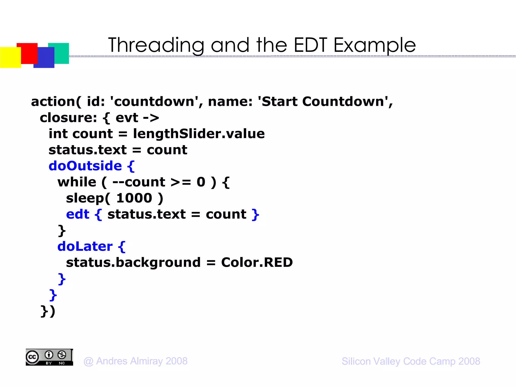 Threading and the EDT Example action( id: 'countdown', name: 'Start Countdown',  closure: { evt ->  int count = lengthSlider.value status.text = count doOutside { while ( --count >= 0 ) { sleep( 1000 )‏ edt {   status.text = count  } } doLater { status.background = Color.RED } } })‏ 