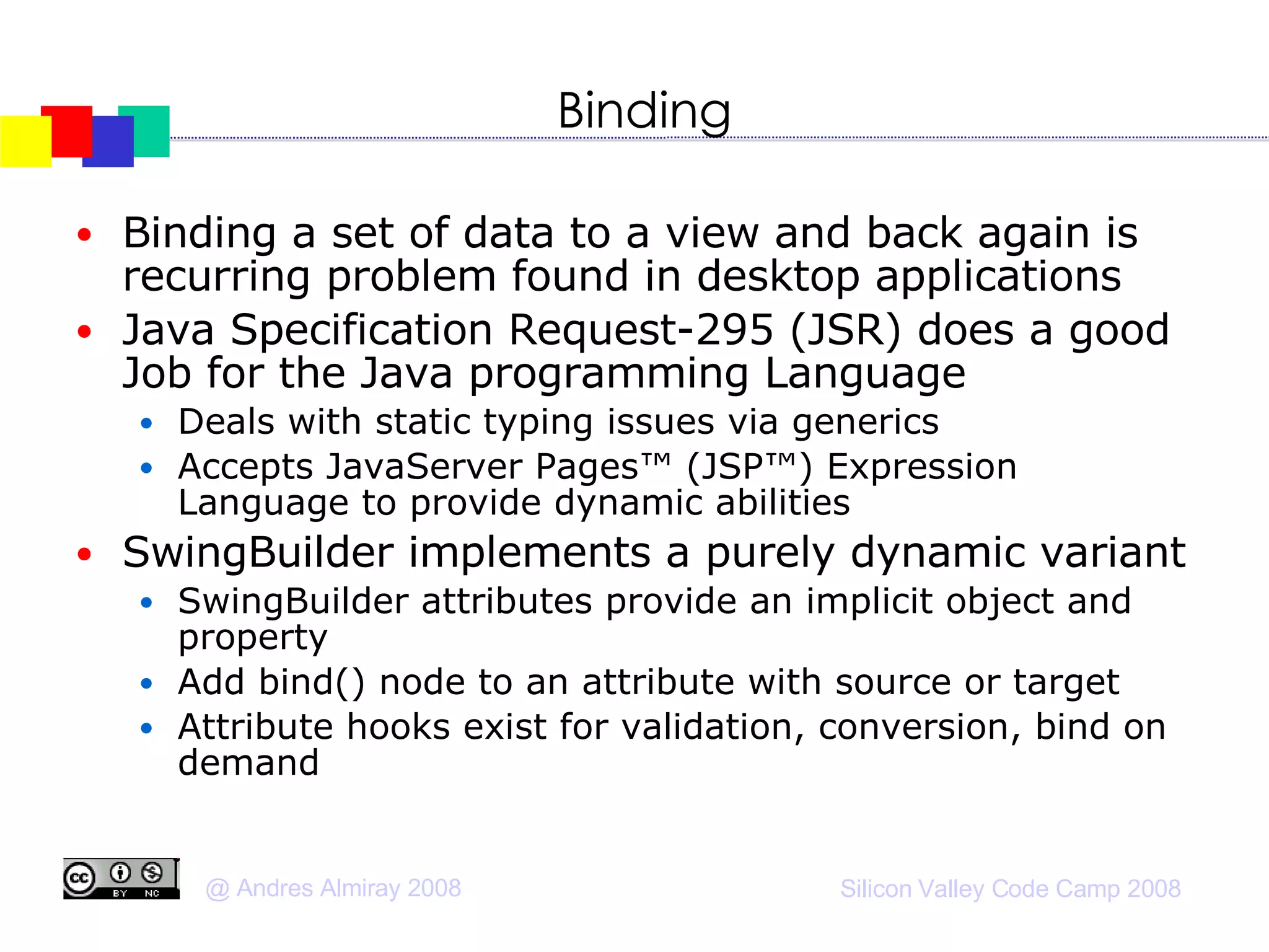 Binding Binding a set of data to a view and back again is recurring problem found in desktop applications Java Specification Request-295 (JSR) does a good Job for the Java programming Language Deals with static typing issues via generics Accepts JavaServer Pages™ (JSP™) Expression Language to provide dynamic abilities SwingBuilder implements a purely dynamic variant SwingBuilder attributes provide an implicit object and property Add bind() node to an attribute with source or target Attribute hooks exist for validation, conversion, bind on demand 