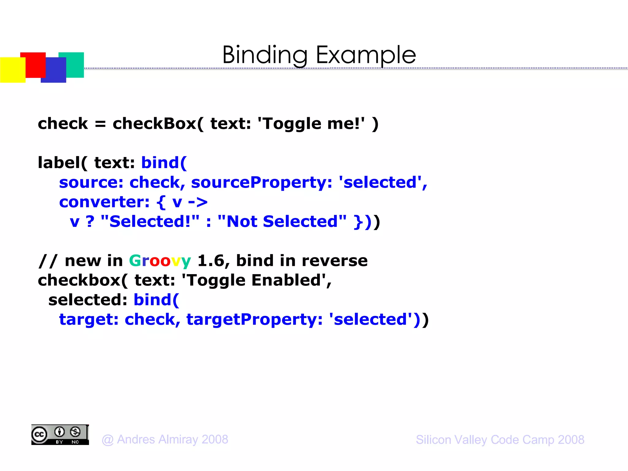Binding Example check = checkBox( text: 'Toggle me!' )‏ label( text:  bind(  source: check, sourceProperty: 'selected', converter: { v ->  v ? "Selected!" : "Not Selected" }) )‏ // new in  G r oo v y  1.6, bind in reverse checkbox( text: 'Toggle Enabled', selected:  bind( target: check, targetProperty: 'selected') )‏ 