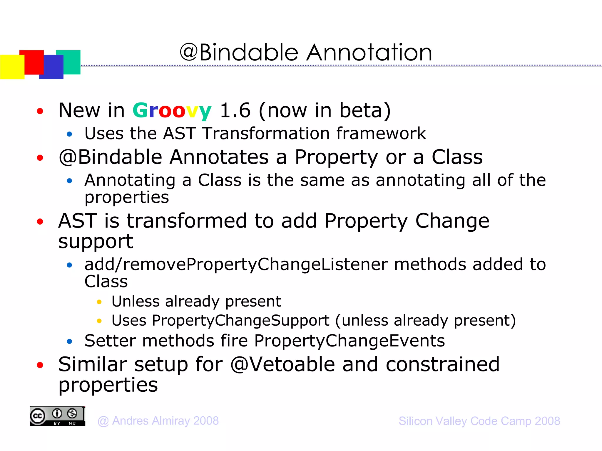@Bindable Annotation New in  G r oo v y  1.6 (now in beta)‏ Uses the AST Transformation framework @Bindable Annotates a Property or a Class Annotating a Class is the same as annotating all of the properties AST is transformed to add Property Change support  add/removePropertyChangeListener methods added to Class Unless already present Uses PropertyChangeSupport (unless already present)‏ Setter methods fire PropertyChangeEvents Similar setup for @Vetoable and constrained properties 
