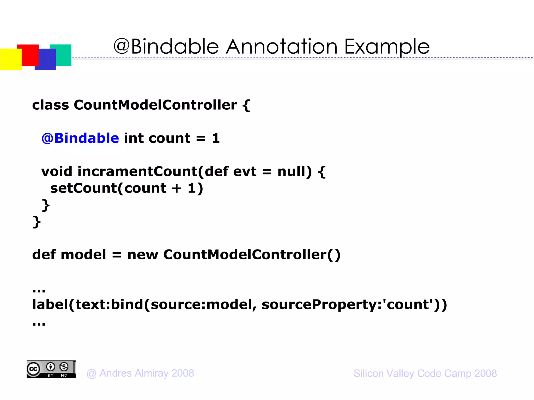 @Bindable Annotation Example class CountModelController { @Bindable  int count = 1 void incramentCount(def evt = null) { setCount(count + 1)‏ } } def model = new CountModelController()‏ … label(text:bind(source:model, sourceProperty:'count'))‏ … 