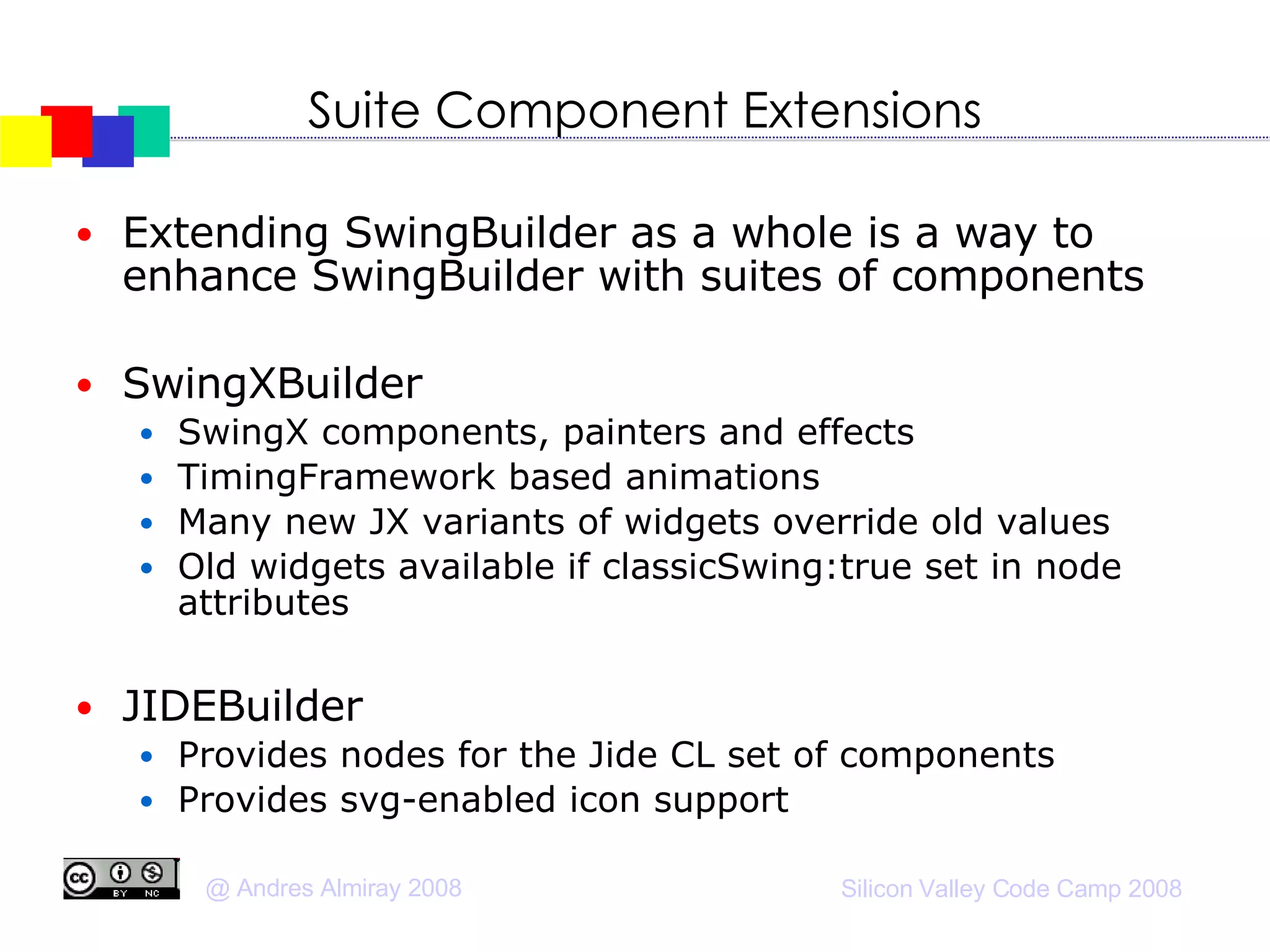 Suite Component Extensions Extending SwingBuilder as a whole is a way to enhance SwingBuilder with suites of components SwingXBuilder SwingX components, painters and effects TimingFramework based animations Many new JX variants of widgets override old values Old widgets available if classicSwing:true set in node attributes JIDEBuilder Provides nodes for the Jide CL set of components  Provides svg-enabled icon support 