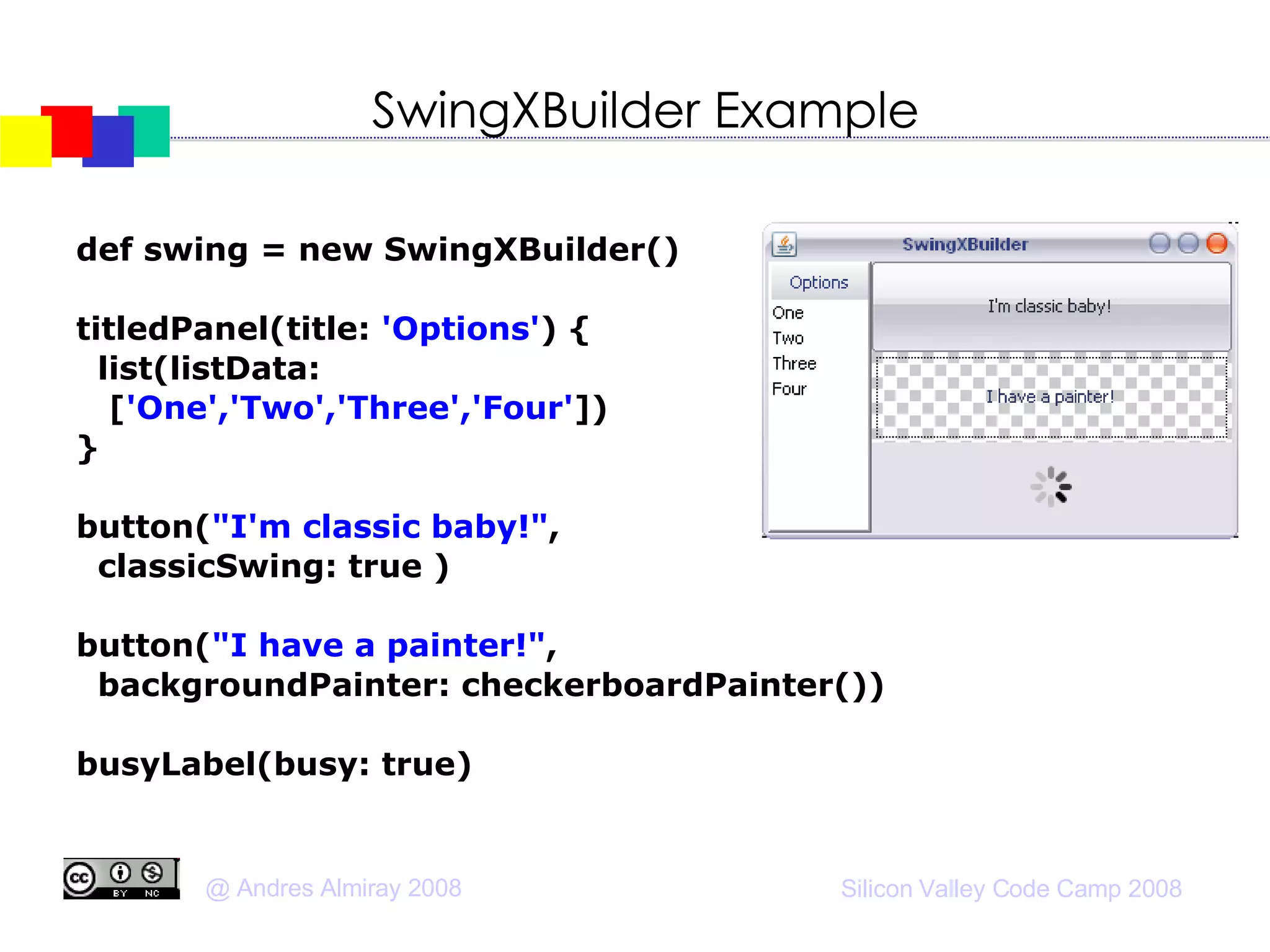 SwingXBuilder Example def swing = new SwingXBuilder()‏ titledPanel(title:  'Options' ) { list(listData:  [ 'One','Two','Three','Four' ])‏ } button( "I'm classic baby!" ,  classicSwing: true )‏ button( "I have a painter!" ,  backgroundPainter: checkerboardPainter())‏ busyLabel(busy: true)‏ 