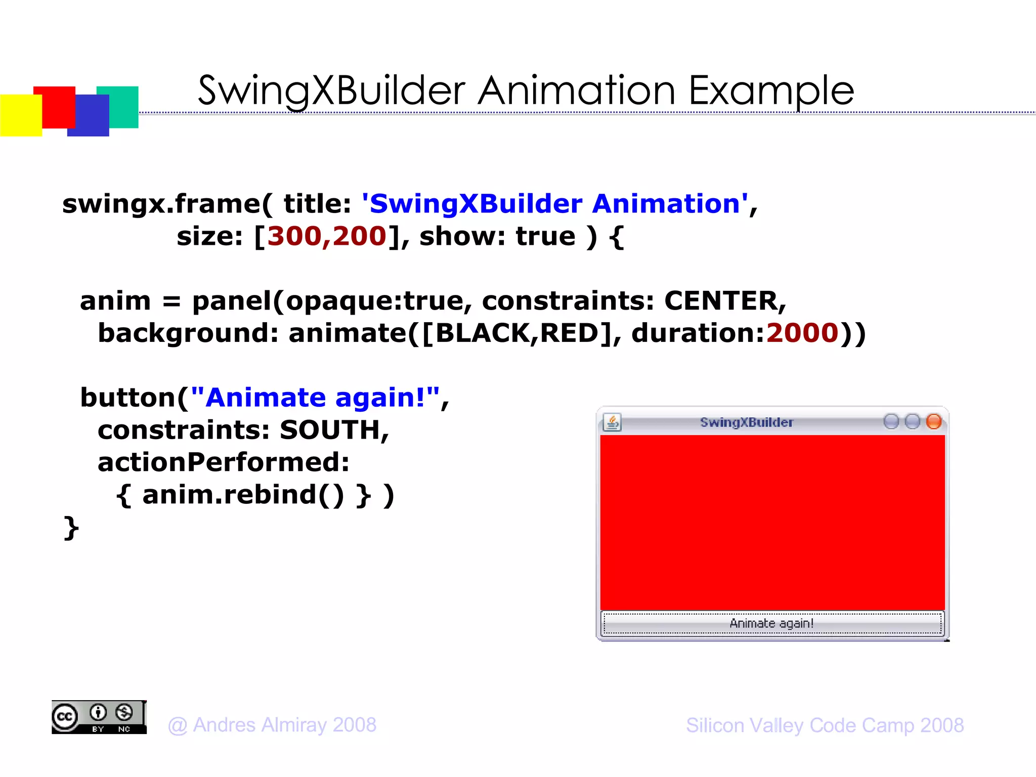 SwingXBuilder Animation Example swingx.frame( title:  'SwingXBuilder Animation' , size: [ 300,200 ], show: true ) { anim = panel(opaque:true, constraints: CENTER, background: animate([BLACK,RED], duration: 2000 ))‏ button( "Animate again!" ,  constraints: SOUTH, actionPerformed:  { anim.rebind() } )‏ } 