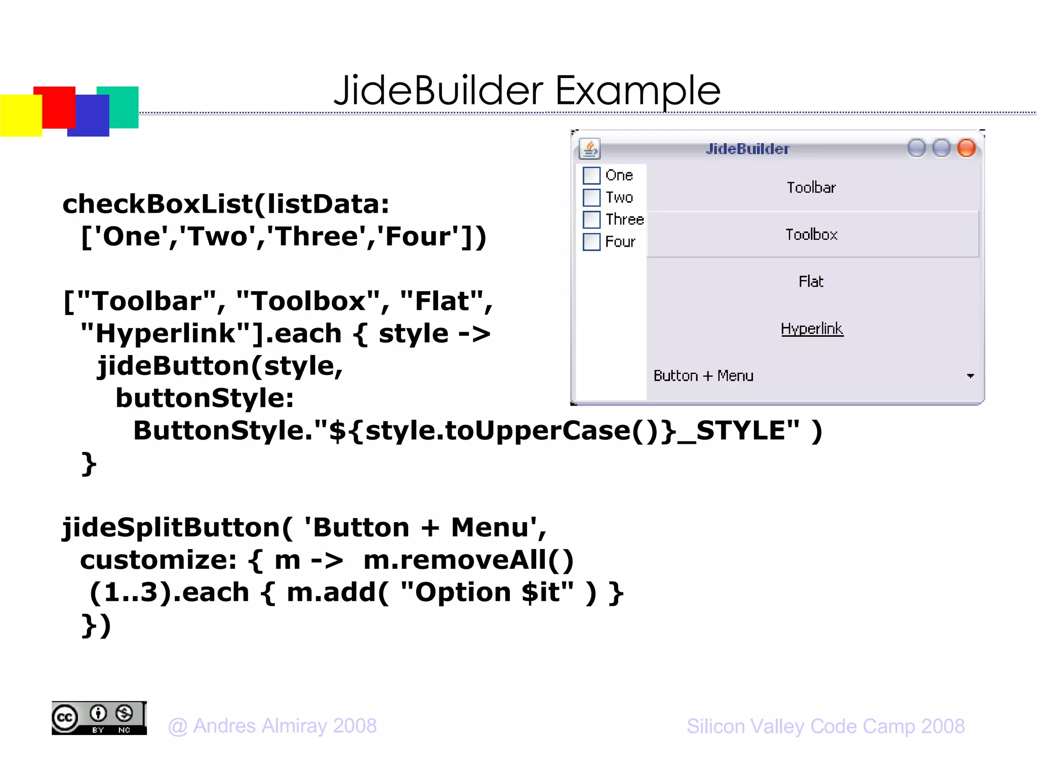 JideBuilder Example checkBoxList(listData:  ['One','Two','Three','Four'])‏ ["Toolbar", "Toolbox", "Flat", "Hyperlink"].each { style ->  jideButton(style,  buttonStyle: ButtonStyle."${style.toUpperCase()}_STYLE" )‏ } jideSplitButton( 'Button + Menu',  customize: { m ->  m.removeAll()‏ (1..3).each { m.add( "Option $it" ) } })‏ 