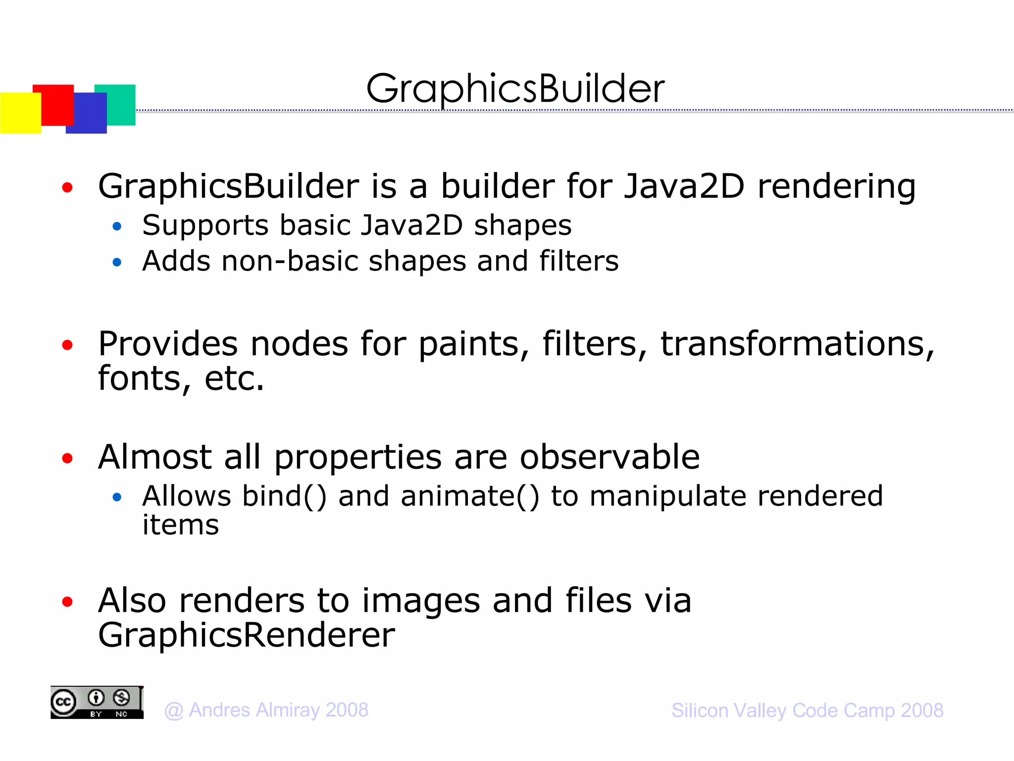 GraphicsBuilder GraphicsBuilder is a builder for Java2D rendering Supports basic Java2D shapes Adds non-basic shapes and filters Provides nodes for paints, filters, transformations, fonts, etc. Almost all properties are observable Allows bind() and animate() to manipulate rendered items Also renders to images and files via GraphicsRenderer  