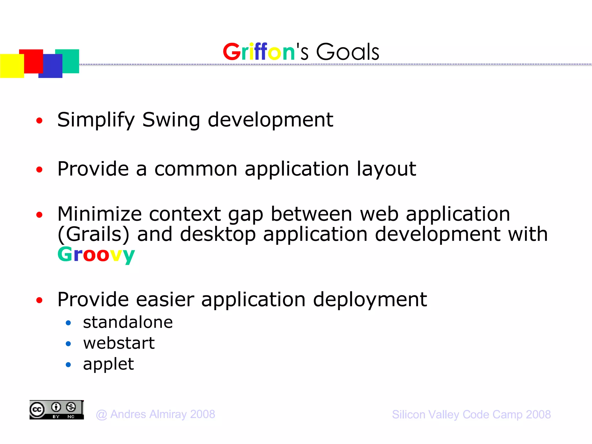 G r i ff o n 's Goals Simplify Swing development Provide a common application layout Minimize context gap between web application (Grails) and desktop application development with  G r oo v y   Provide easier application deployment standalone webstart applet 