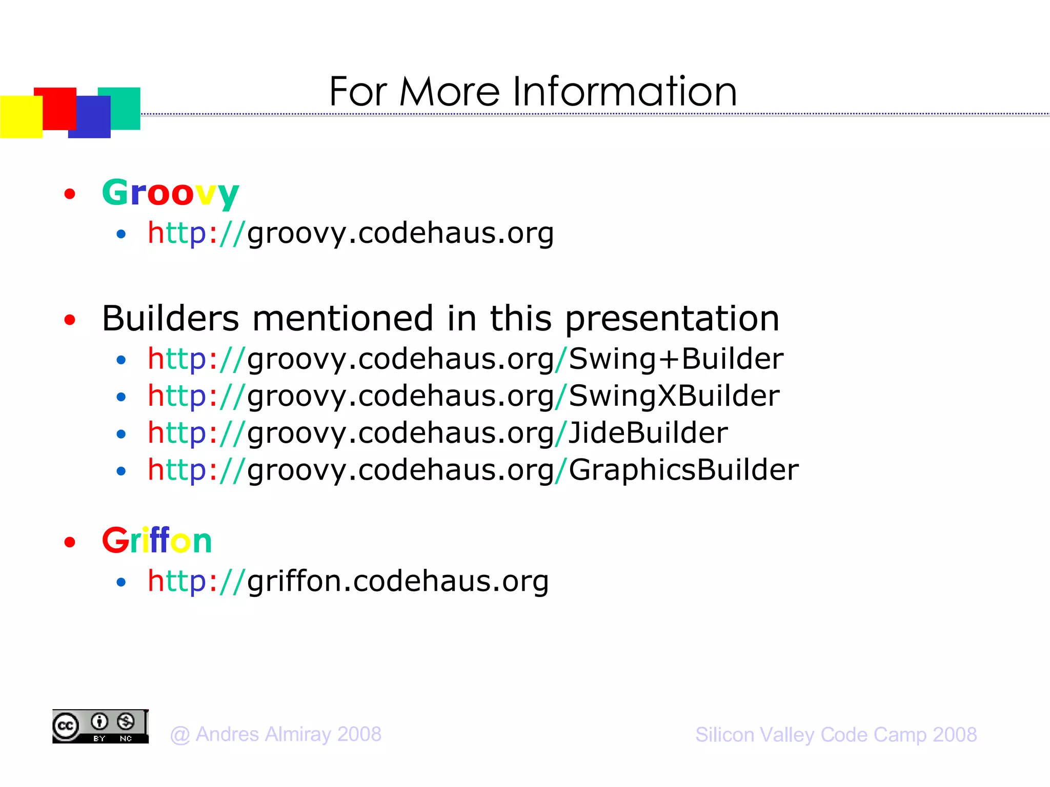 For More Information G r oo v y h tt p : // groovy.codehaus.org Builders mentioned in this presentation h tt p : // groovy.codehaus.org / Swing+Builder h tt p : // groovy.codehaus.org / SwingXBuilder h tt p : // groovy.codehaus.org / JideBuilder h tt p : // groovy.codehaus.org / GraphicsBuilder G r i ff o n h tt p : // griffon.codehaus.org 