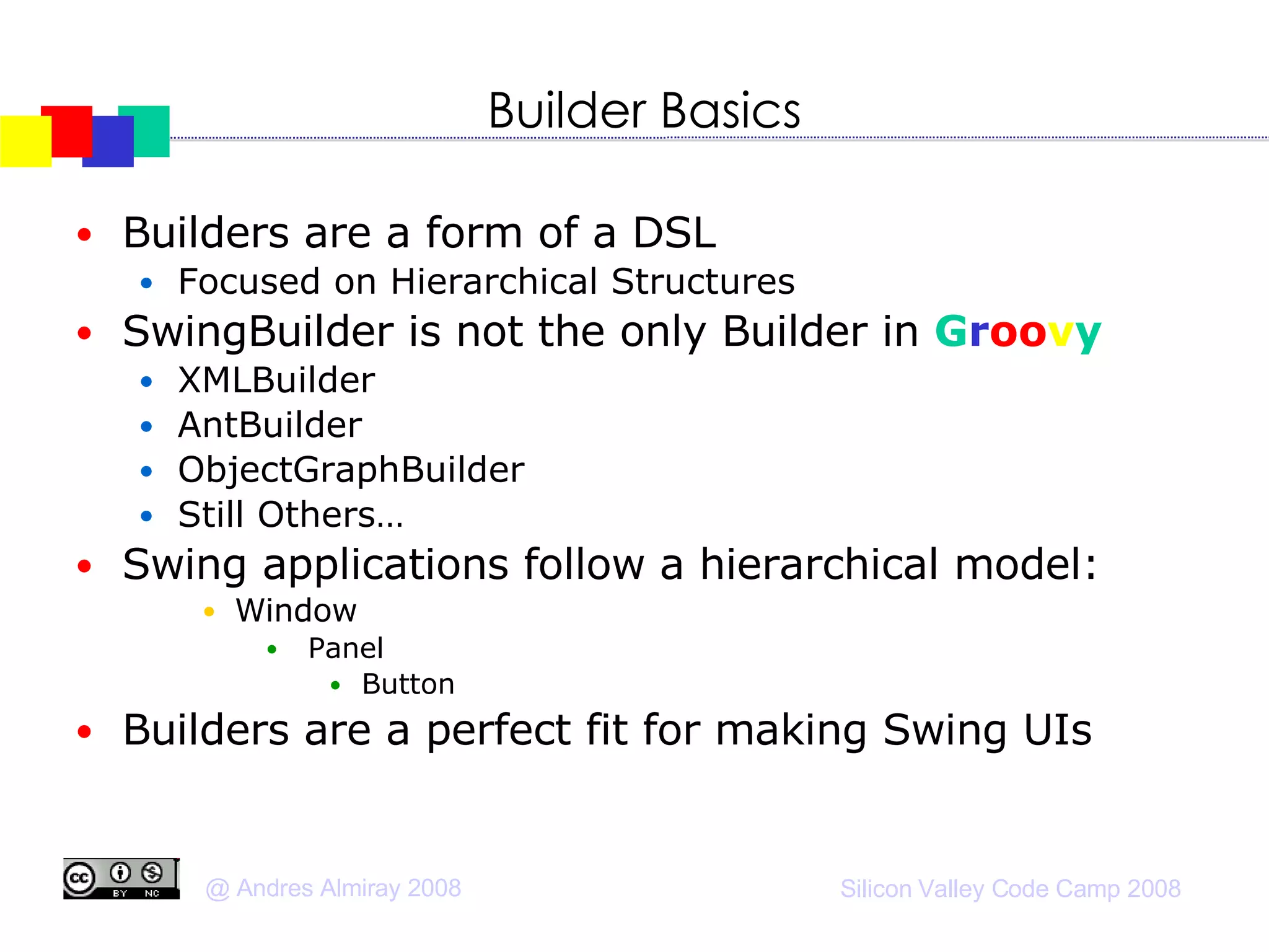Builder Basics Builders are a form of a DSL Focused on Hierarchical Structures SwingBuilder is not the only Builder in  G r oo v y XMLBuilder AntBuilder ObjectGraphBuilder Still Others… Swing applications follow a hierarchical model:  Window Panel Button Builders are a perfect fit for making Swing UIs 