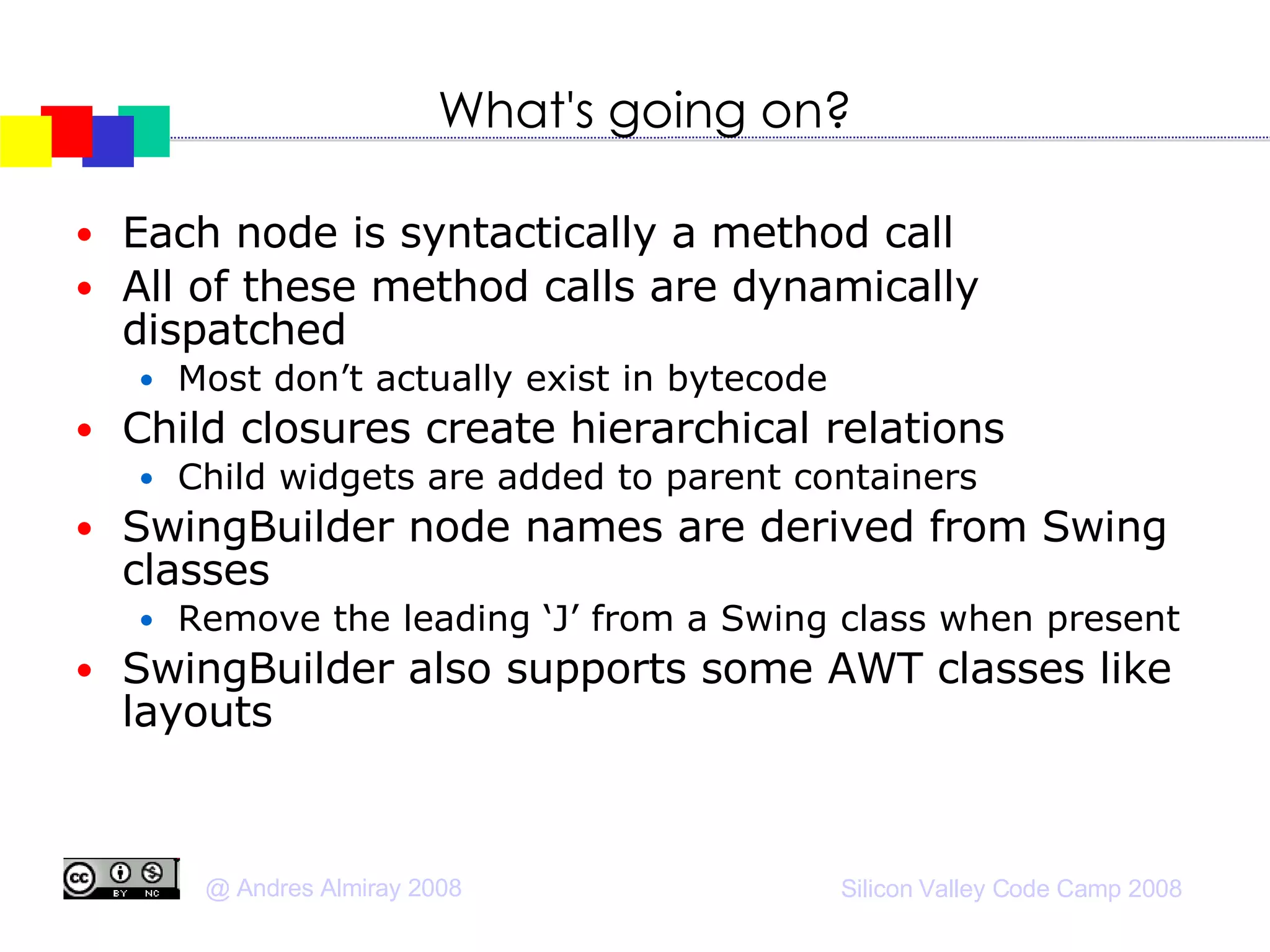 What's going on? Each node is syntactically a method call All of these method calls are dynamically dispatched Most don’t actually exist in bytecode Child closures create hierarchical relations Child widgets are added to parent containers SwingBuilder node names are derived from Swing classes Remove the leading ‘J’ from a Swing class when present SwingBuilder also supports some AWT classes like layouts 
