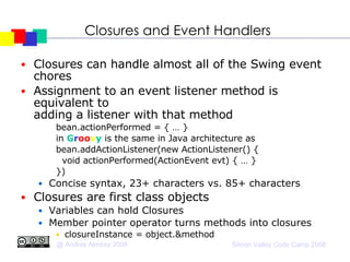 Closures and Event Handlers Closures can handle almost all of the Swing event chores Assignment to an event listener method is equivalent to  adding a listener with that method bean.actionPerformed = { … } in  G r oo v y  is the same in Java architecture as bean.addActionListener(new ActionListener() { void actionPerformed(ActionEvent evt) { … } })‏ Concise syntax, 23+ characters vs. 85+ characters Closures are first class objects Variables can hold Closures Member pointer operator turns methods into closures closureInstance = object.&method  