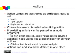 Actions Action values are abstracted as attributes, easy to set Icons Text values Keyboard Accelerators Closure in closure: is called when firing action Preexisting actions can be passed in as node argument No new action created, action values can be adjusted actions() node works like a placeholder for all your actions Child content is not added to parent widgets Actions can and should be defined in one place 