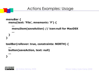 Actions Examples: Usage menuBar { menu(text: 'File', mnemonic: 'F') { … menuItem(saveAction) // icon:null for MacOSX … } } toolBar(rollover: true, constraints: NORTH) { … button(saveAction, text: null)‏ … } 