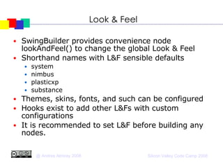 Look & Feel SwingBuilder provides convenience node lookAndFeel() to change the global Look & Feel Shorthand names with L&F sensible defaults system nimbus plasticxp substance Themes, skins, fonts, and such can be configured  Hooks exist to add other L&Fs with custom configurations It is recommended to set L&F before building any nodes. 