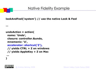 Native Fidelity Example lookAndFeel('system') // use the native Look & Feel … undoAction = action( name: 'Undo', closure: controller.&undo, mnemonic: 'U', accelerator: shortcut('Z'), // yields CTRL + Z on windows // yields AppleKey + Z on Mac … )‏ 