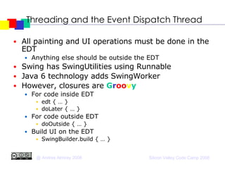 Threading and the Event Dispatch Thread All painting and UI operations must be done in the EDT Anything else should be outside the EDT Swing has SwingUtilities using Runnable  Java 6 technology adds SwingWorker However, closures are  G r oo v y   For code inside EDT edt { … } doLater { … } For code outside EDT doOutside { … } Build UI on the EDT SwingBuilder.build { … } 
