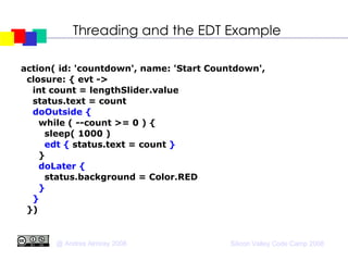 Threading and the EDT Example action( id: 'countdown', name: 'Start Countdown',  closure: { evt ->  int count = lengthSlider.value status.text = count doOutside { while ( --count >= 0 ) { sleep( 1000 )‏ edt {   status.text = count  } } doLater { status.background = Color.RED } } })‏ 