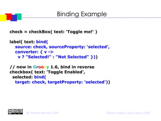 Binding Example check = checkBox( text: 'Toggle me!' )‏ label( text:  bind(  source: check, sourceProperty: 'selected', converter: { v ->  v ? "Selected!" : "Not Selected" }) )‏ // new in  G r oo v y  1.6, bind in reverse checkbox( text: 'Toggle Enabled', selected:  bind( target: check, targetProperty: 'selected') )‏ 