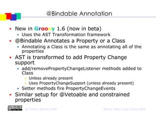 @Bindable Annotation New in  G r oo v y  1.6 (now in beta)‏ Uses the AST Transformation framework @Bindable Annotates a Property or a Class Annotating a Class is the same as annotating all of the properties AST is transformed to add Property Change support  add/removePropertyChangeListener methods added to Class Unless already present Uses PropertyChangeSupport (unless already present)‏ Setter methods fire PropertyChangeEvents Similar setup for @Vetoable and constrained properties 
