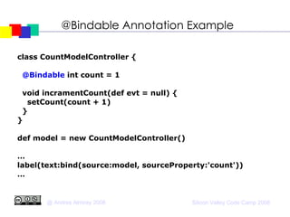 @Bindable Annotation Example class CountModelController { @Bindable  int count = 1 void incramentCount(def evt = null) { setCount(count + 1)‏ } } def model = new CountModelController()‏ … label(text:bind(source:model, sourceProperty:'count'))‏ … 