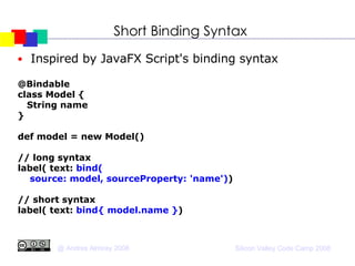 Short Binding Syntax Inspired by JavaFX Script's binding syntax @Bindable class Model { String name } def model = new Model()‏ // long syntax label( text:  bind(  source: model, sourceProperty: 'name') )‏ // short syntax label( text:  bind{ model.name } )‏ 