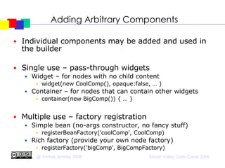 Adding Arbitrary Components Individual components may be added and used in the builder Single use – pass-through widgets Widget – for nodes with no child content widget(new CoolComp(), opaque:false, … )‏ Container – for nodes that can contain other widgets container(new BigComp()) { … } Multiple use – factory registration Simple bean (no-args constructor, no fancy stuff)‏ registerBeanFactory('coolComp', CoolComp)‏ Rich factory (provide your own node factory)‏ registerFactory('bigComp', BigCompFactory)‏ 