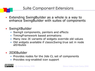 Suite Component Extensions Extending SwingBuilder as a whole is a way to enhance SwingBuilder with suites of components SwingXBuilder SwingX components, painters and effects TimingFramework based animations Many new JX variants of widgets override old values Old widgets available if classicSwing:true set in node attributes JIDEBuilder Provides nodes for the Jide CL set of components  Provides svg-enabled icon support 