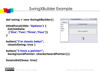 SwingXBuilder Example def swing = new SwingXBuilder()‏ titledPanel(title:  'Options' ) { list(listData:  [ 'One','Two','Three','Four' ])‏ } button( "I'm classic baby!" ,  classicSwing: true )‏ button( "I have a painter!" ,  backgroundPainter: checkerboardPainter())‏ busyLabel(busy: true)‏ 