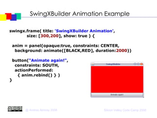 SwingXBuilder Animation Example swingx.frame( title:  'SwingXBuilder Animation' , size: [ 300,200 ], show: true ) { anim = panel(opaque:true, constraints: CENTER, background: animate([BLACK,RED], duration: 2000 ))‏ button( "Animate again!" ,  constraints: SOUTH, actionPerformed:  { anim.rebind() } )‏ } 