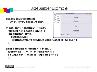 JideBuilder Example checkBoxList(listData:  ['One','Two','Three','Four'])‏ ["Toolbar", "Toolbox", "Flat", "Hyperlink"].each { style ->  jideButton(style,  buttonStyle: ButtonStyle."${style.toUpperCase()}_STYLE" )‏ } jideSplitButton( 'Button + Menu',  customize: { m ->  m.removeAll()‏ (1..3).each { m.add( "Option $it" ) } })‏ 