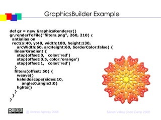 GraphicsBuilder Example def gr = new GraphicsRenderer()   gr.renderToFile("filters.png", 260, 210)  {      antialias on       rect(x:40, y:40, width:180, height:130,  arcWidth:60, arcHeight:60, borderColor:false) {        linearGradient {          stop(offset:0,   color:'red')          stop(offset:0.5, color:'orange')          stop(offset:1,   color:'red')        }       filters(offset: 50) {          weave()          kaleidoscope(sides:10, angle:0,angle2:0)          lights()       }       }   }   