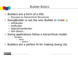 Builder Basics Builders are a form of a DSL Focused on Hierarchical Structures SwingBuilder is not the only Builder in  G r oo v y XMLBuilder AntBuilder ObjectGraphBuilder Still Others… Swing applications follow a hierarchical model:  Window Panel Button Builders are a perfect fit for making Swing UIs 