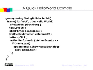 A Quick HelloWorld Example groovy.swing.SwingBuilder.build { frame( id: 'root', title:'Hello World',  show:true, pack:true) { flowLayout()‏ label('Enter a message:')‏ textField(id:'name', columns:20)‏ button('Click', actionPerformed: { ActionEvent e -> if (name.text)‏ optionPane().showMessageDialog( root, name.text)‏ })‏ } } 