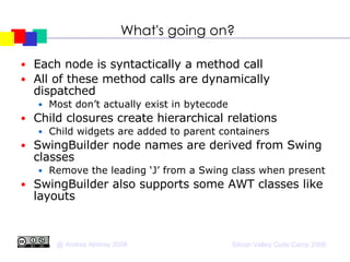 What's going on? Each node is syntactically a method call All of these method calls are dynamically dispatched Most don’t actually exist in bytecode Child closures create hierarchical relations Child widgets are added to parent containers SwingBuilder node names are derived from Swing classes Remove the leading ‘J’ from a Swing class when present SwingBuilder also supports some AWT classes like layouts 