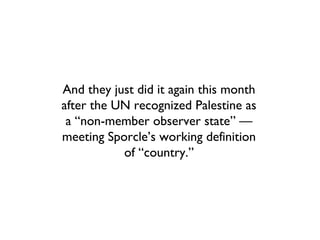 And they just did it again this month
after the UN recognized Palestine as
 a “non-member observer state” —
meeting Sporcle’s working definition
           of “country.”
 