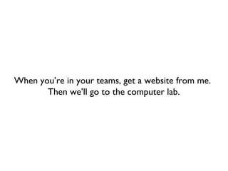 When you’re in your teams, get a website from me.
       Then we’ll go to the computer lab.
 