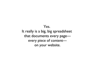 Yes.
It really is a big, big spreadsheet
  that documents every page—
     every piece of content—
          on your website.
 