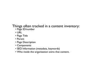 Things often tracked in a content inventory:
 • Page ID/number
 • URL
 • Page Title
 • Parent
 • Page Description
 • Components
 • SEO Information (metadata, keywords)
 • Who inside the organization owns that content.
 